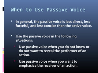 When to Use Passive Voice
 In general, the passive voice is less direct, less
forceful, and less concise than the active voice.
 Use the passive voice in the following
situations:
 Use passive voice when you do not know or
do not want to reveal the performer of an
action.
 Use passive voice when you want to
emphasize the receiver of an action.
 