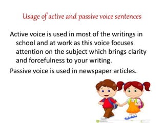 Usage of active and passive voice sentences
Active voice is used in most of the writings in
school and at work as this voice focuses
attention on the subject which brings clarity
and forcefulness to your writing.
Passive voice is used in newspaper articles.
 