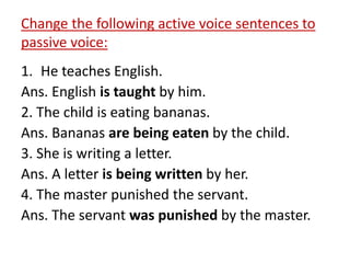 Change the following active voice sentences to
passive voice:
1. He teaches English.
Ans. English is taught by him.
2. The child is eating bananas.
Ans. Bananas are being eaten by the child.
3. She is writing a letter.
Ans. A letter is being written by her.
4. The master punished the servant.
Ans. The servant was punished by the master.
 