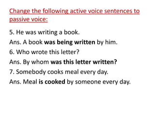 Change the following active voice sentences to
passive voice:
5. He was writing a book.
Ans. A book was being written by him.
6. Who wrote this letter?
Ans. By whom was this letter written?
7. Somebody cooks meal every day.
Ans. Meal is cooked by someone every day.
 