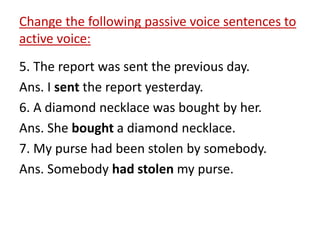 Change the following passive voice sentences to
active voice:
5. The report was sent the previous day.
Ans. I sent the report yesterday.
6. A diamond necklace was bought by her.
Ans. She bought a diamond necklace.
7. My purse had been stolen by somebody.
Ans. Somebody had stolen my purse.
 