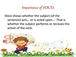 Importance of VOICES
Voice shows whether the subject (of the
sentence) acts… or is acted upon…- That is
whether the subject performs or recieves the
action of the verb.
 