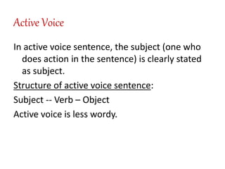 Active Voice
In active voice sentence, the subject (one who
does action in the sentence) is clearly stated
as subject.
Structure of active voice sentence:
Subject -- Verb – Object
Active voice is less wordy.
 