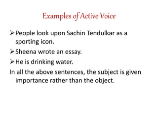 Examples of Active Voice
People look upon Sachin Tendulkar as a
sporting icon.
Sheena wrote an essay.
He is drinking water.
In all the above sentences, the subject is given
importance rather than the object.
 