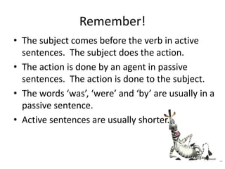 Remember!
• The subject comes before the verb in active
sentences. The subject does the action.
• The action is done by an agent in passive
sentences. The action is done to the subject.
• The words ‘was’, ‘were’ and ‘by’ are usually in a
passive sentence.
• Active sentences are usually shorter.
 