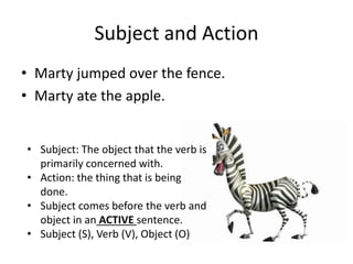 Subject and Action
• Marty jumped over the fence.
• Marty ate the apple.
• Subject: The object that the verb is
primarily concerned with.
• Action: the thing that is being
done.
• Subject comes before the verb and
object in an ACTIVE sentence.
• Subject (S), Verb (V), Object (O)
 