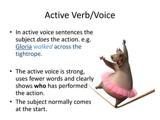 Active Verb/Voice
• In active voice sentences the
subject does the action. e.g.
Gloria walked across the
tightrope.
• The active voice is strong,
uses fewer words and clearly
shows who has performed
the action.
• The subject normally comes
at the start.
 