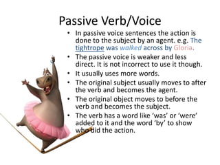 Passive Verb/Voice
• In passive voice sentences the action is
done to the subject by an agent. e.g. The
tightrope was walked across by Gloria.
• The passive voice is weaker and less
direct. It is not incorrect to use it though.
• It usually uses more words.
• The original subject usually moves to after
the verb and becomes the agent.
• The original object moves to before the
verb and becomes the subject.
• The verb has a word like ‘was’ or ‘were’
added to it and the word ‘by’ to show
who did the action.
 