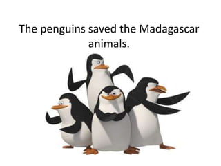 The penguins saved the Madagascar
animals.
 