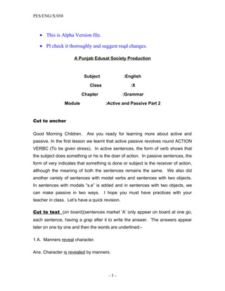 PES/ENG/X/058



   • This is Alpha Version file.

   • Pl check it thoroughly and suggest reqd changes.

                     A Punjab Edusat Society Production



                          Subject                :English

                             Class                  :X

                         Chapter                 :Grammar

                Module                :Active and Passive Part 2


Cut to anchor

Good Morning Children.      Are you ready for learning more about active and
passive. In the first lesson we learnt that active passive revolves round ACTION
VERBC (To be given stress). In active sentences, the form of verb shows that
the subject does something or he is the doer of action. In passive sentences, the
form of very indicates that something is done or subject is the receiver of action,
although the meaning of both the sentences remains the same. We also did
another variety of sentences with model verbs and sentences with two objects.
In sentences with modals “s.e” is added and in sentences with two objects, we
can make passive in two ways.        I hope you must have practices with your
teacher in class. Let’s have a quick revision.

Cut to text (on board)(sentences market ‘A’ only appear on board at one go,
each sentence, having a grap after it to write the answer. The answers appear
later on one by one and then the words are underlined:-

1 A. Manners reveal character.

Ans. Character is revealed by manners.




                                       -1-
 