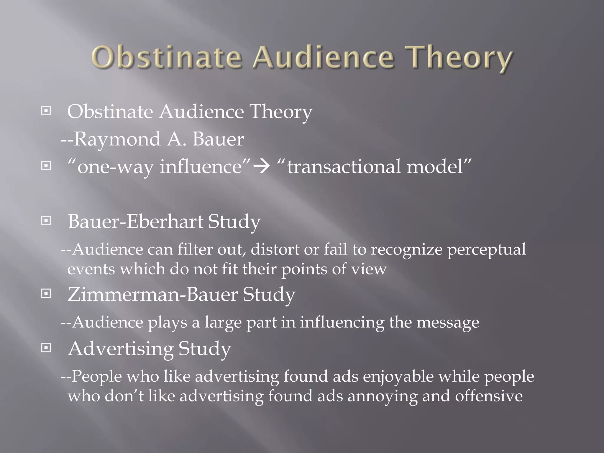 Obstinate Audience Theory --Raymond A. Bauer “ one-way influence”   “transactional model” Bauer-Eberhart Study --Audience can filter out, distort or fail to recognize perceptual events which do not fit their points of view Zimmerman-Bauer Study --Audience plays a large part in influencing the message Advertising Study --People who like advertising found ads enjoyable while people who don’t like advertising found ads annoying and offensive 