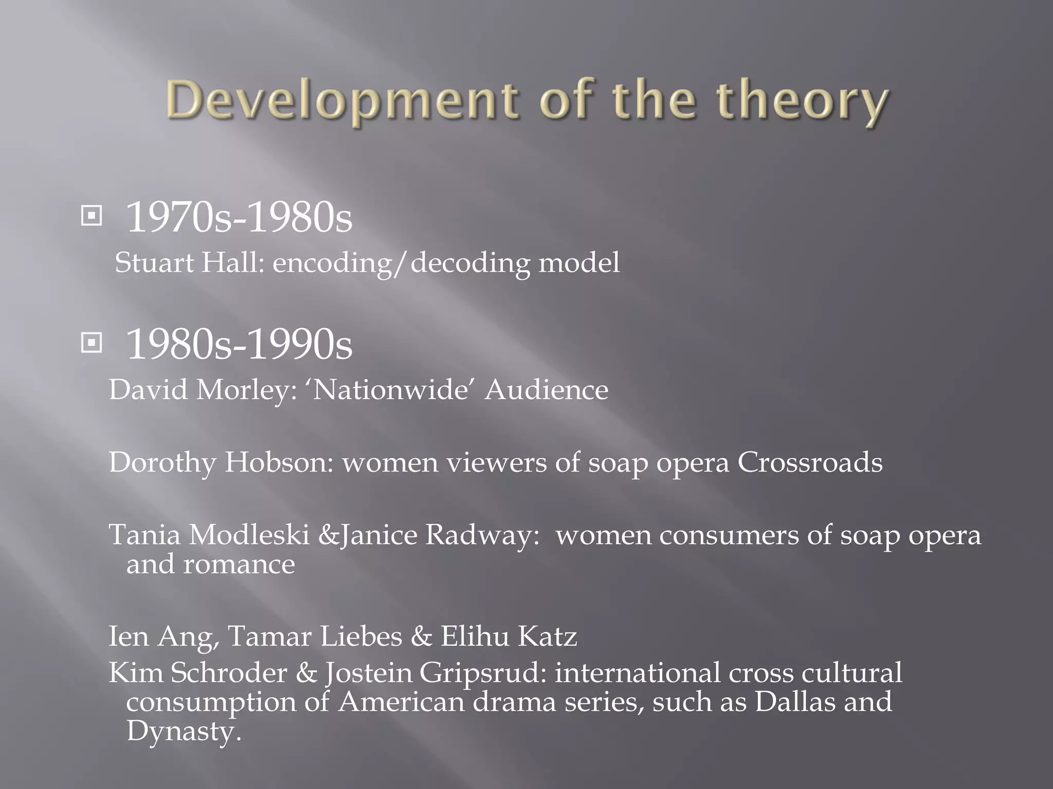 1970s-1980s Stuart Hall: encoding/decoding model 1980s-1990s David Morley: ‘Nationwide’ Audience Dorothy Hobson: women viewers of soap opera Crossroads Tania Modleski &Janice Radway:  women consumers of soap opera  and romance Ien Ang, Tamar Liebes & Elihu Katz Kim Schroder & Jostein Gripsrud: international cross cultural  consumption of American drama series, such as Dallas and Dynasty. 