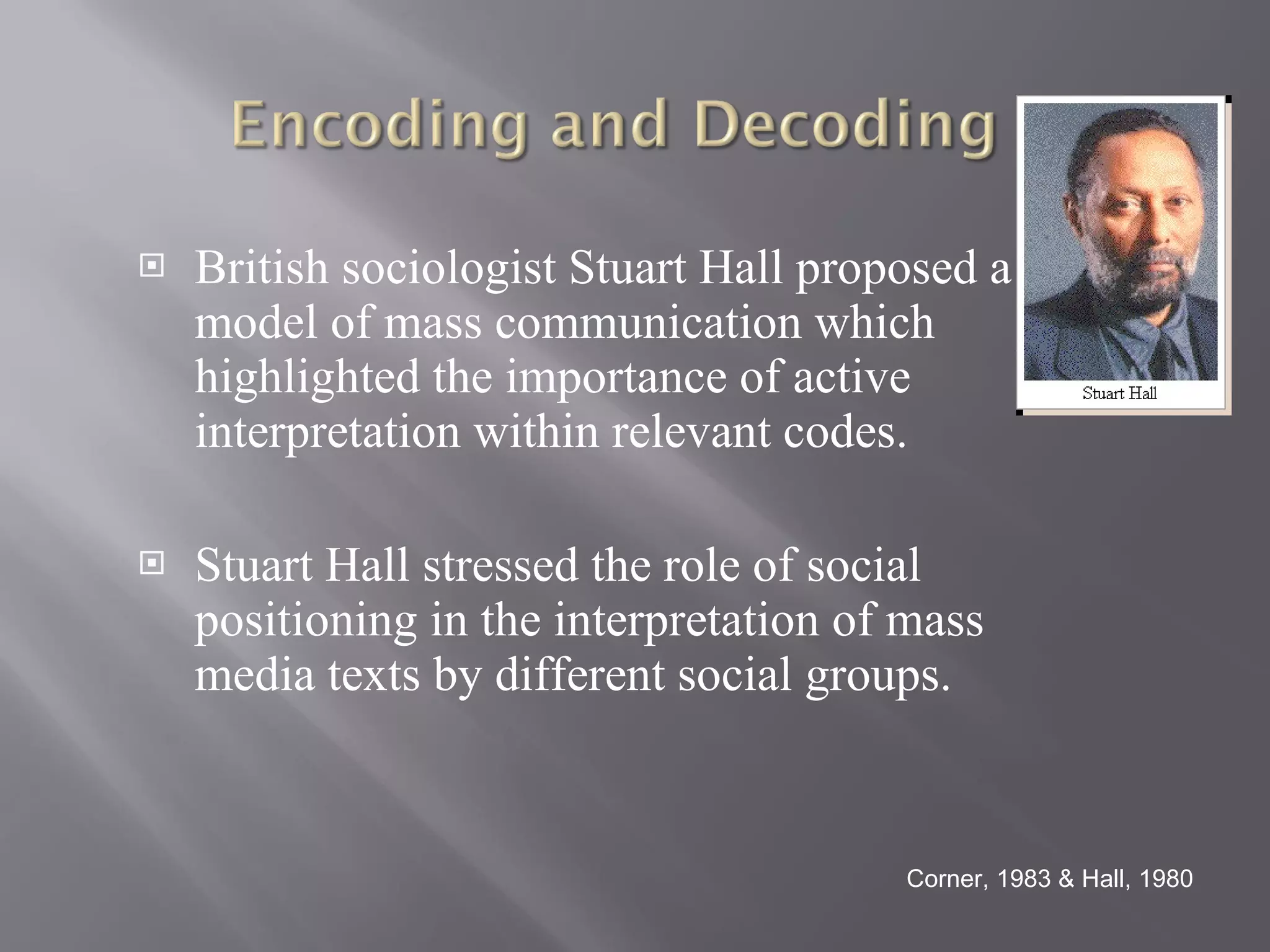 British sociologist Stuart Hall proposed a model of mass communication which highlighted the importance of active interpretation within relevant codes. Stuart Hall stressed the role of social positioning in the interpretation of mass media texts by different social groups.  Corner, 1983 & Hall, 1980 
