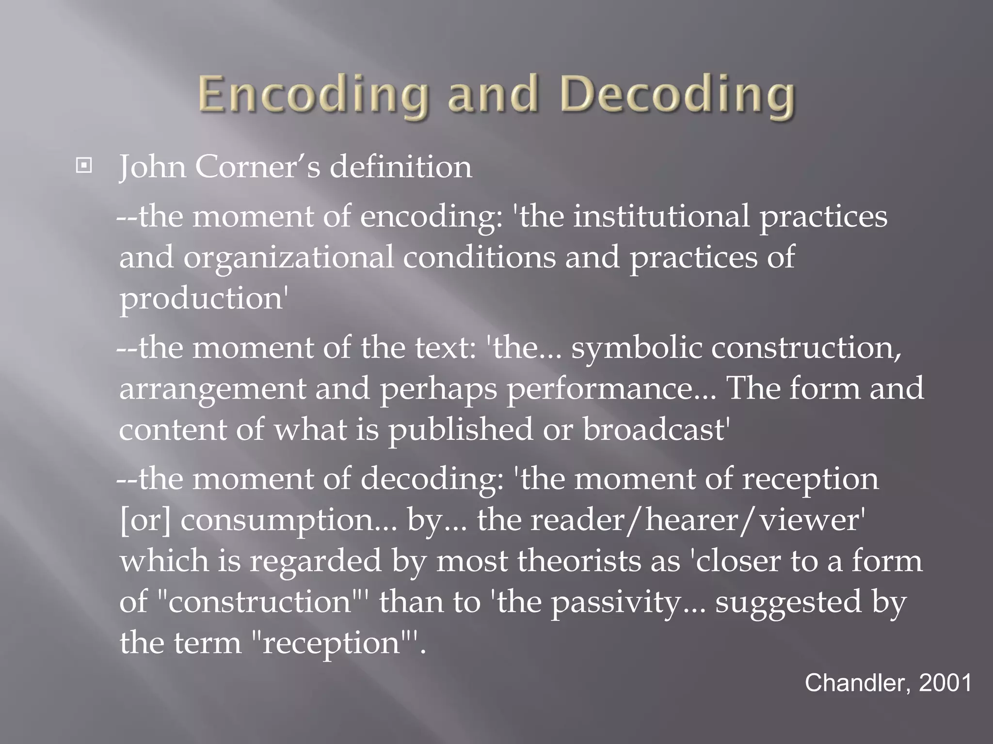 John Corner’s definition --the moment of encoding: 'the institutional practices and organizational conditions and practices of production' --the moment of the text: 'the... symbolic construction, arrangement and perhaps performance... The form and content of what is published or broadcast' --the moment of decoding: 'the moment of reception [or] consumption... by... the reader/hearer/viewer' which is regarded by most theorists as 'closer to a form of "construction"' than to 'the passivity... suggested by the term "reception"'. Chandler, 2001 