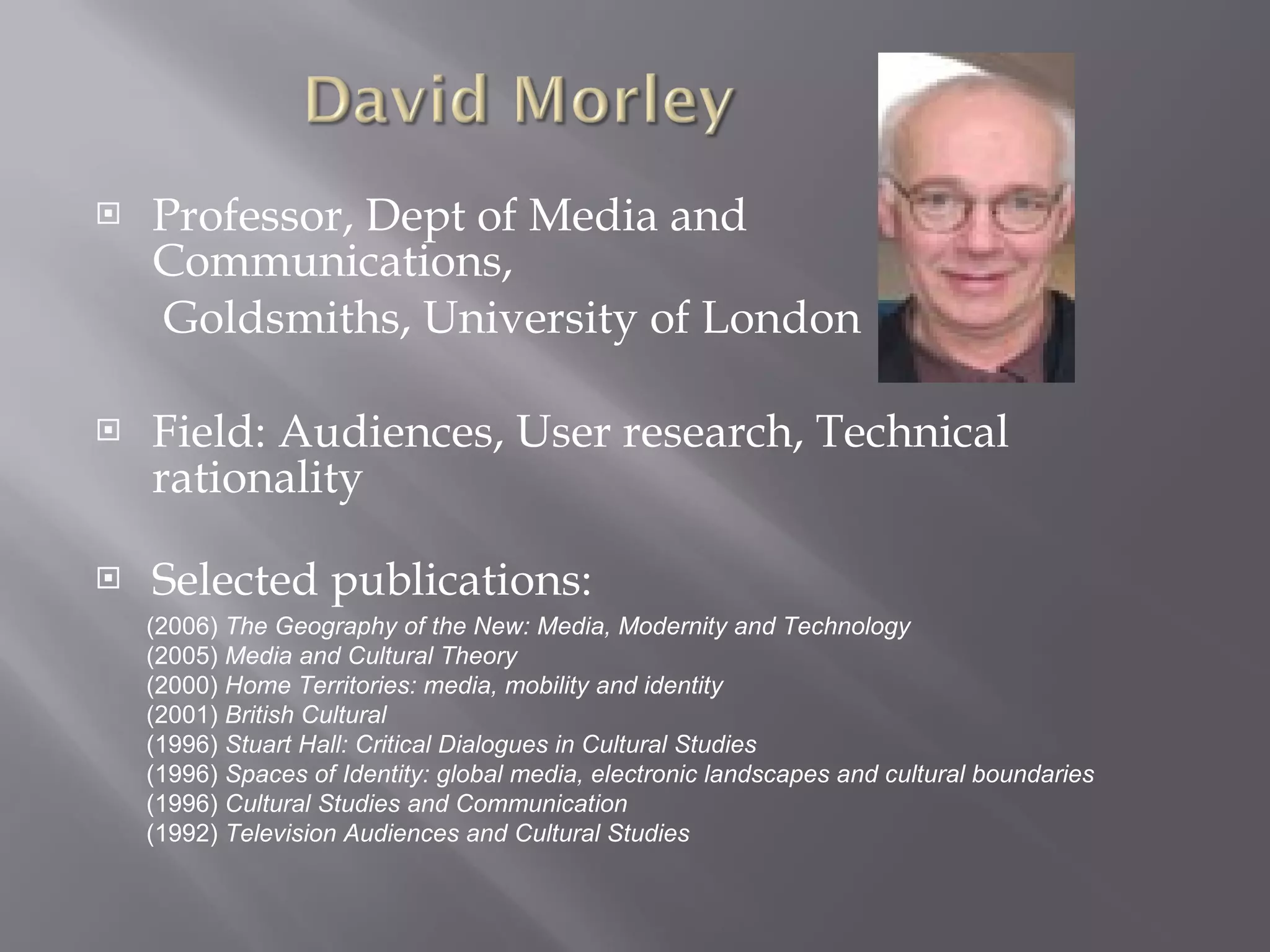 Professor, Dept of Media and Communications,  Goldsmiths, University of London Field: Audiences, User research, Technical rationality Selected publications:  (2006)  The Geography of the New: Media, Modernity and Technology (2005)  Media and Cultural Theory (2000)  Home Territories: media, mobility and identity (2001)  British Cultural  (1996)  Stuart Hall: Critical Dialogues in Cultural Studies   (1996)  Spaces of Identity: global media, electronic landscapes and cultural boundaries   (1996)  Cultural Studies and Communication  (1992)  Television Audiences and Cultural Studies 