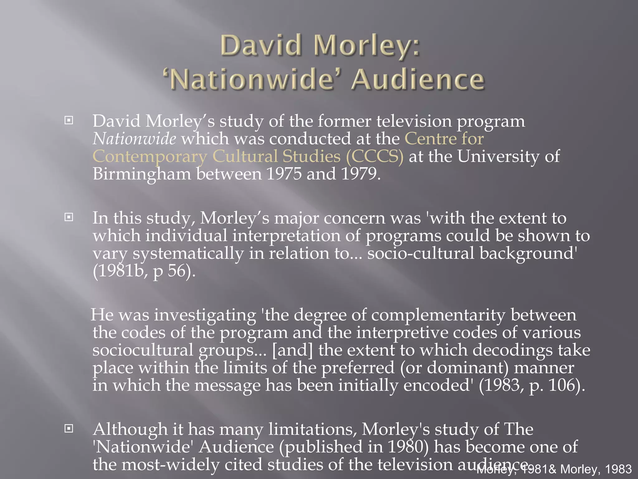 David Morley’s study of the former television program  Nationwide  which was conducted at the  Centre for Contemporary Cultural Studies (CCCS)  at the University of Birmingham between 1975 and 1979.  In this study, Morley’s major concern was 'with the extent to which individual interpretation of programs could be shown to vary systematically in relation to... socio-cultural background' (1981b, p 56).  He was investigating 'the degree of complementarity between the codes of the program and the interpretive codes of various sociocultural groups... [and] the extent to which decodings take place within the limits of the preferred (or dominant) manner in which the message has been initially encoded' (1983, p. 106).  Although it has many limitations, Morley's study of The 'Nationwide' Audience (published in 1980) has become one of the most-widely cited studies of the television audience. Morley, 1981& Morley, 1983 