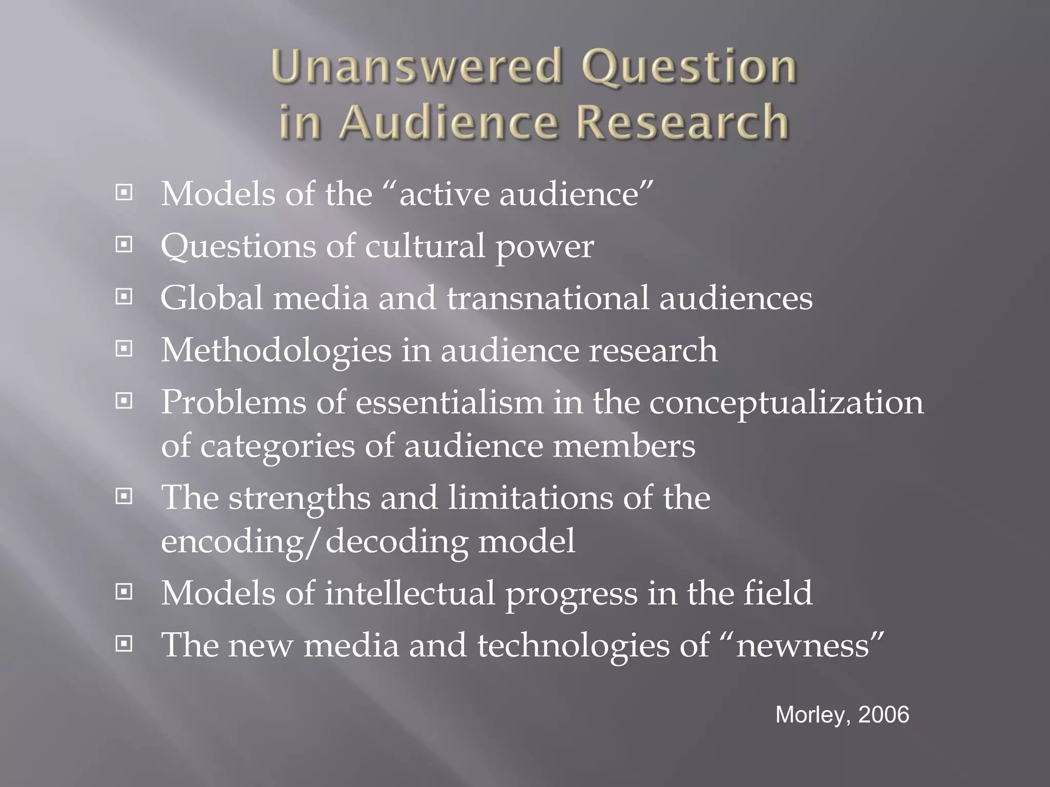 Models of the “active audience” Questions of cultural power Global media and transnational audiences Methodologies in audience research Problems of essentialism in the conceptualization of categories of audience members The strengths and limitations of the encoding/decoding model Models of intellectual progress in the field The new media and technologies of “newness” Morley, 2006 