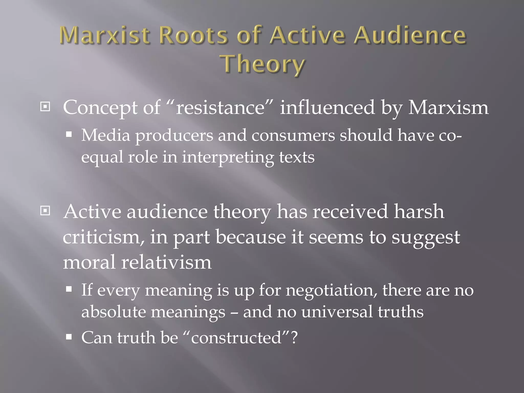 Concept of “resistance” influenced by Marxism Media producers and consumers should have co-equal role in interpreting texts Active audience theory has received harsh criticism, in part because it seems to suggest moral relativism If every meaning is up for negotiation, there are no absolute meanings – and no universal truths Can truth be “constructed”? 