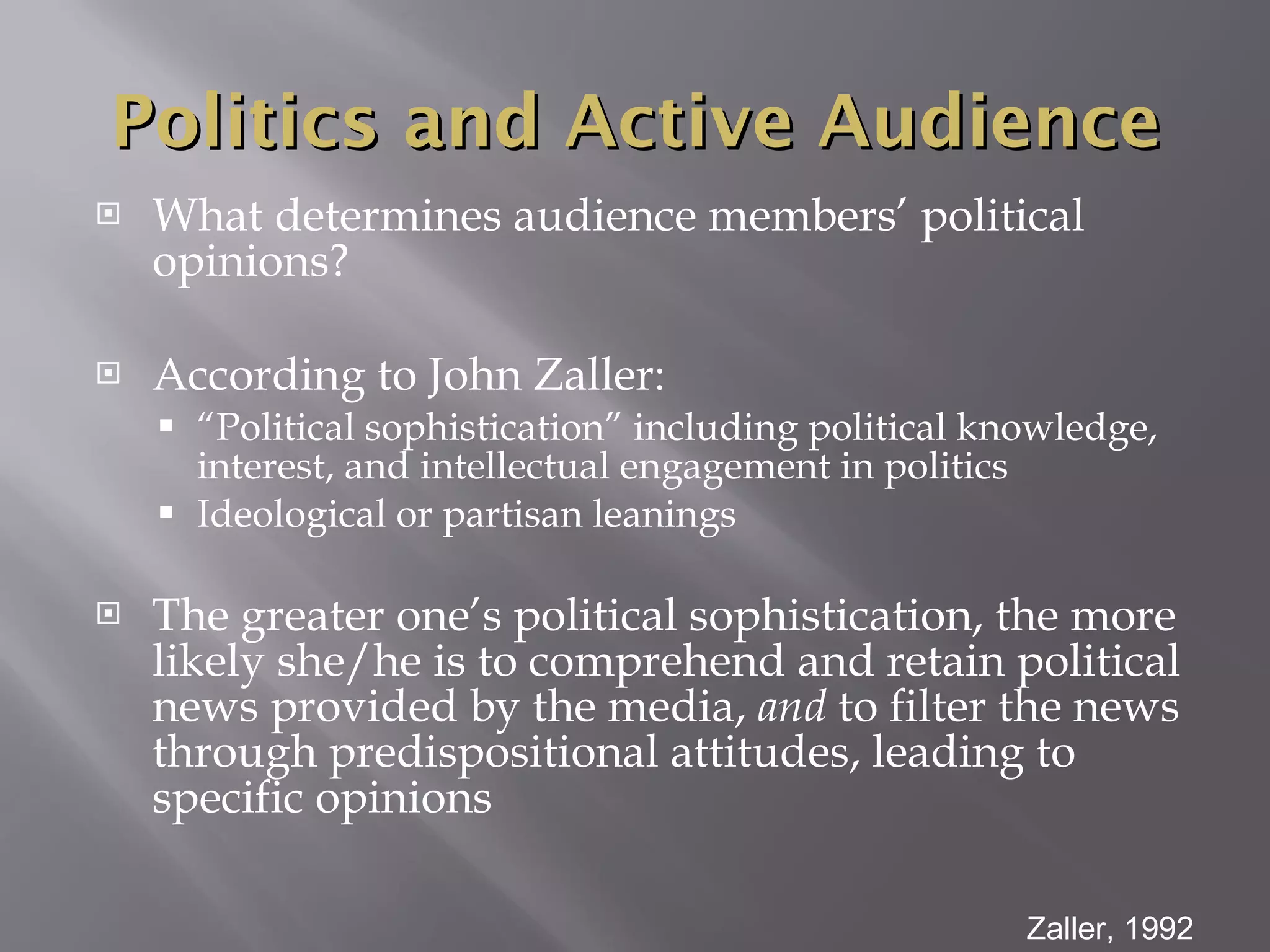 What determines audience members’ political opinions? According to John Zaller: “ Political sophistication” including political knowledge, interest, and intellectual engagement in politics Ideological or partisan leanings The greater one’s political sophistication, the more likely she/he is to comprehend and retain political news provided by the media,  and  to filter the news through predispositional attitudes, leading to specific opinions Zaller, 1992 Politics and Active Audience 