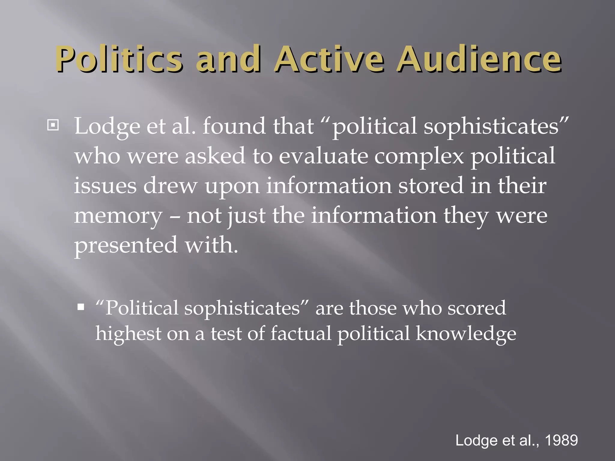 Lodge et al. found that “political sophisticates” who were asked to evaluate complex political issues drew upon information stored in their memory – not just the information they were presented with. “ Political sophisticates” are those who scored highest on a test of factual political knowledge Lodge et al., 1989 Politics and Active Audience 