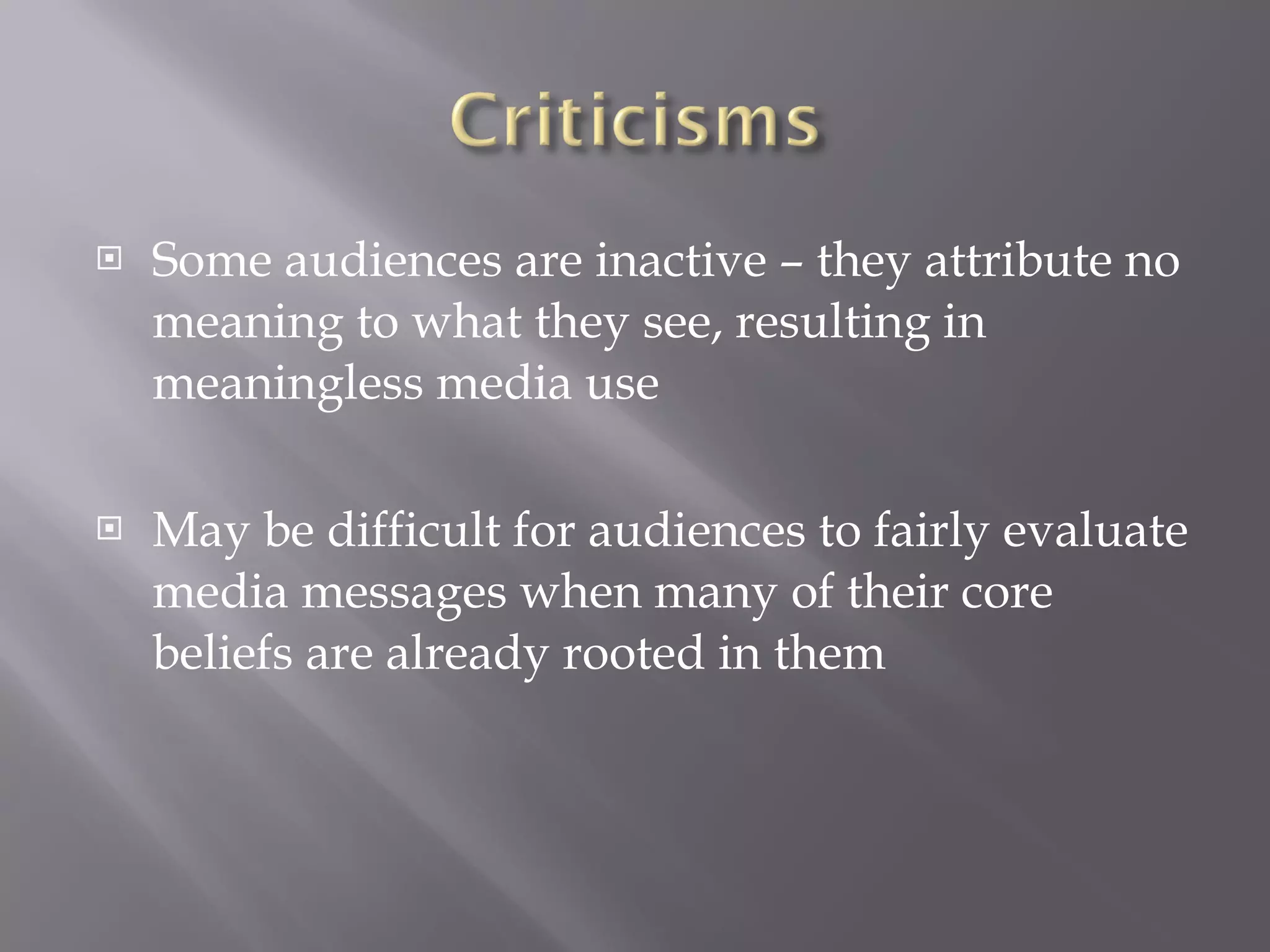 Some audiences are inactive – they attribute no meaning to what they see, resulting in meaningless media use May be difficult for audiences to fairly evaluate media messages when many of their core beliefs are already rooted in them 