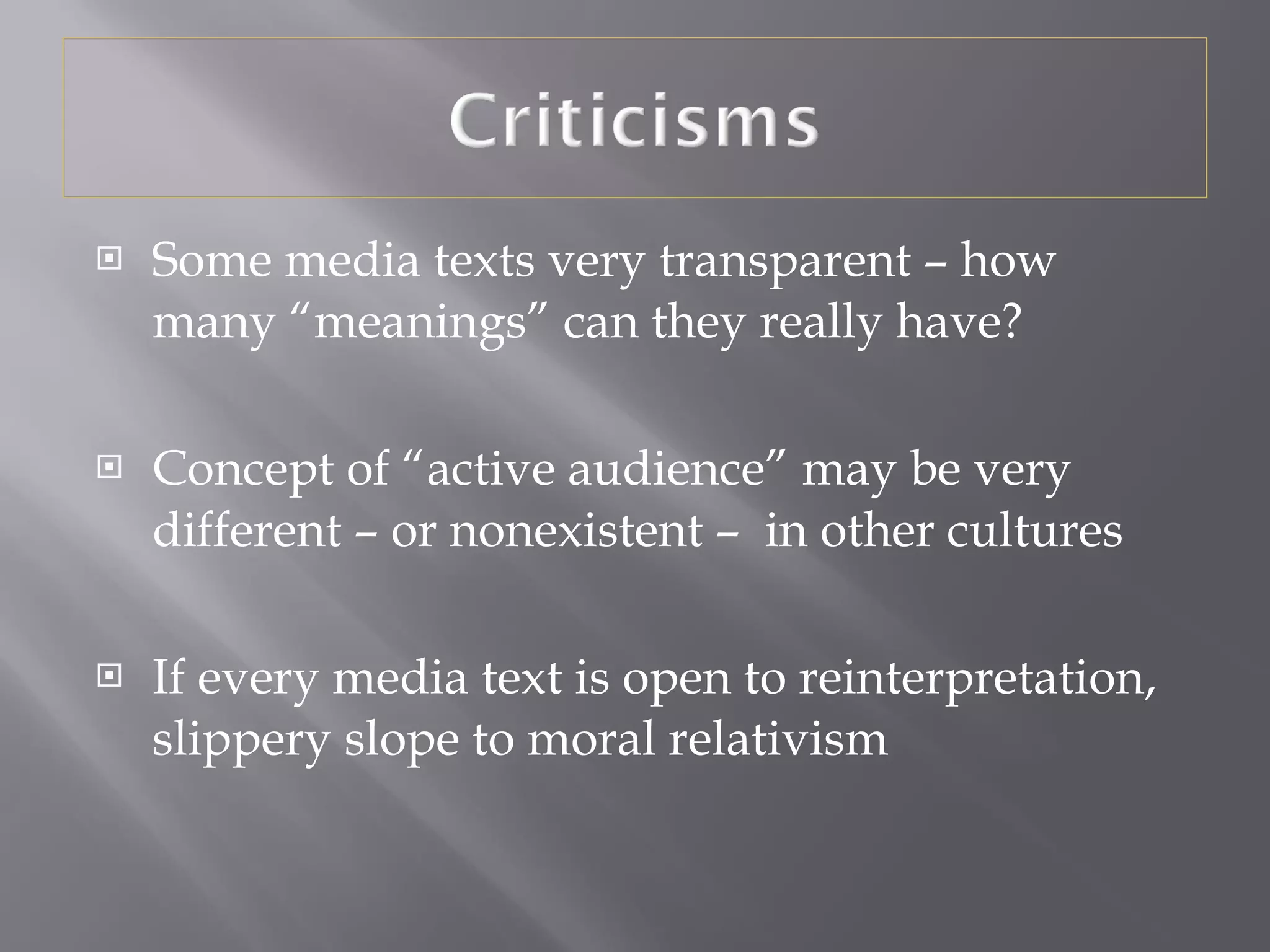 Some media texts very transparent – how many “meanings” can they really have? Concept of “active audience” may be very different – or nonexistent –  in other cultures If every media text is open to reinterpretation, slippery slope to moral relativism 