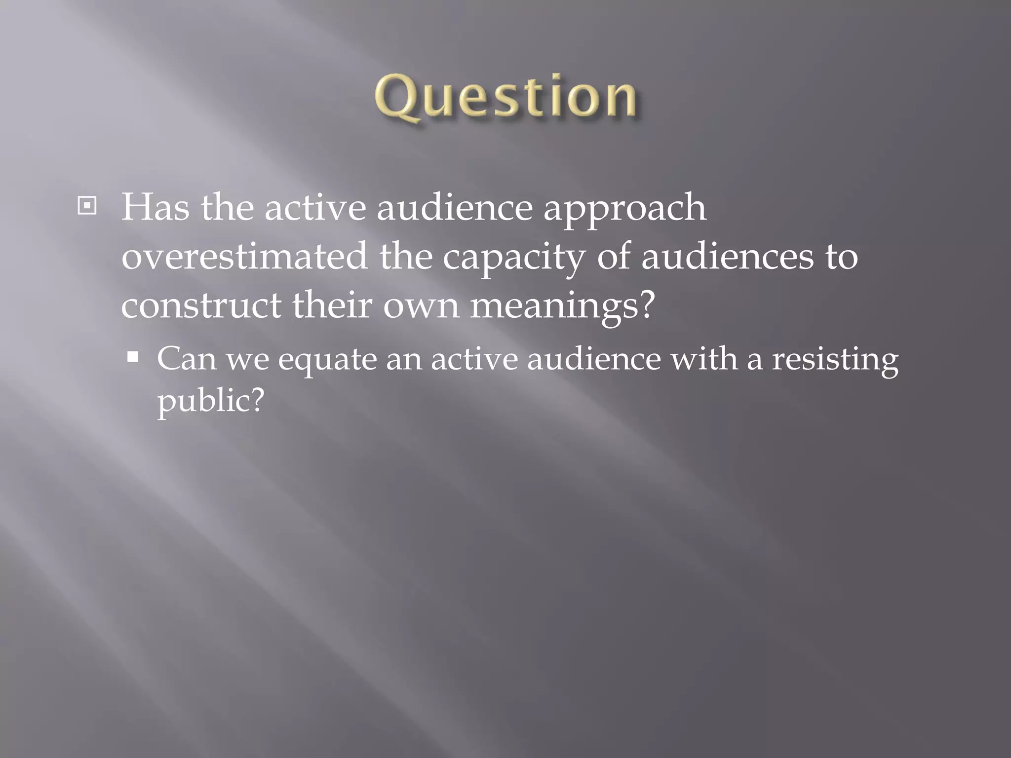 Has the active audience approach overestimated the capacity of audiences to construct their own meanings? Can we equate an active audience with a resisting public? 