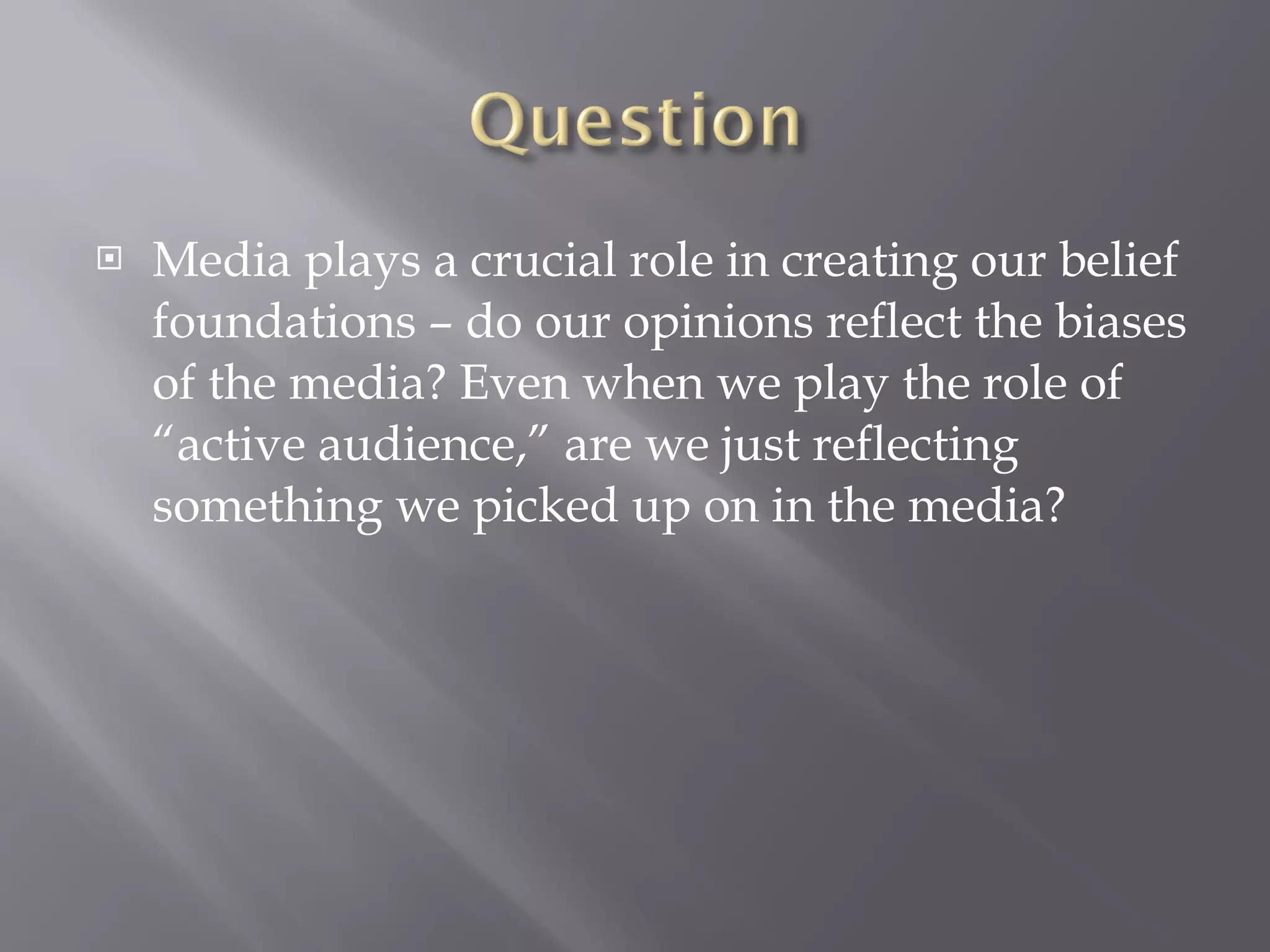 Media plays a crucial role in creating our belief foundations – do our opinions reflect the biases of the media? Even when we play the role of “active audience,” are we just reflecting something we picked up on in the media?  