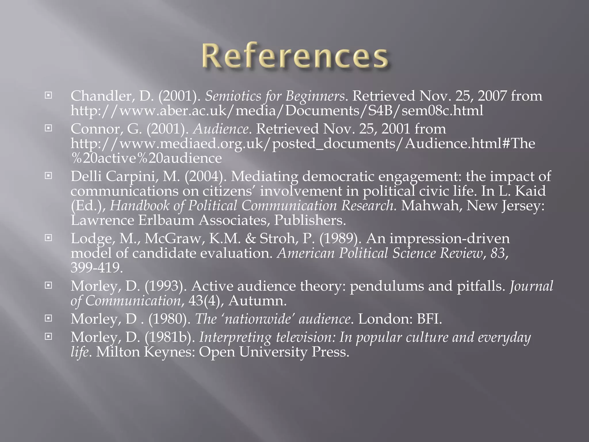 Chandler, D. (2001).  Semiotics for Beginners . Retrieved Nov. 25, 2007 from  http://www.aber.ac.uk/media/Documents/S4B/sem08c.html Connor, G. (2001).  Audience . Retrieved Nov. 25, 2001 from http://www.mediaed.org.uk/posted_documents/Audience.html#The%20active%20audience Delli Carpini, M. (2004). Mediating democratic engagement: the impact of communications on citizens’ involvement in political civic life. In L. Kaid (Ed.),  Handbook of Political Communication Research.  Mahwah, New Jersey: Lawrence Erlbaum Associates, Publishers. Lodge, M., McGraw, K.M. & Stroh, P. (1989). An impression-driven model of candidate evaluation.  American Political Science Review ,  83 , 399-419. Morley, D. (1993). Active audience theory: pendulums and pitfalls.  Journal of Communication ,   43(4), Autumn. Morley, D . (1980).  The ‘nationwide’ audience . London: BFI. Morley, D. (1981b).  Interpreting television: In popular culture and everyday life . Milton Keynes: Open University Press. 