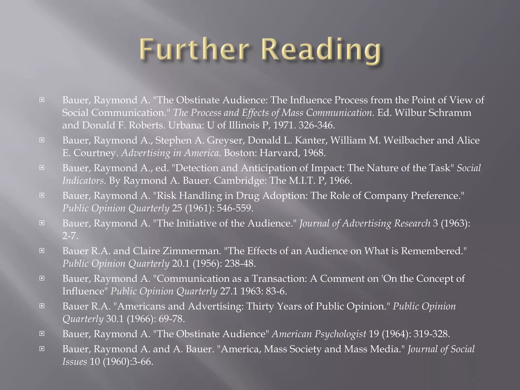 Bauer, Raymond A. "The Obstinate Audience: The Influence Process from the Point of View of Social Communication."  The Process and Effects of Mass Communication.  Ed. Wilbur Schramm and Donald F. Roberts. Urbana: U of Illinois P, 1971. 326-346.  Bauer, Raymond A., Stephen A. Greyser, Donald L. Kanter, William M. Weilbacher and Alice E. Courtney.  Advertising in America.  Boston: Harvard, 1968. Bauer, Raymond A., ed. "Detection and Anticipation of Impact: The Nature of the Task"  Social Indicators.  By Raymond A. Bauer. Cambridge: The M.I.T. P, 1966. Bauer, Raymond A. "Risk Handling in Drug Adoption: The Role of Company Preference."  Public Opinion Quarterly  25 (1961): 546-559. Bauer, Raymond A. "The Initiative of the Audience."  Journal of Advertising Research  3 (1963): 2-7. Bauer R.A. and Claire Zimmerman. "The Effects of an Audience on What is Remembered."  Public Opinion Quarterly  20.1 (1956): 238-48. Bauer, Raymond A. "Communication as a Transaction: A Comment on 'On the Concept of Influence"  Public Opinion Quarterly  27.1 1963: 83-6. Bauer R.A. "Americans and Advertising: Thirty Years of Public Opinion."  Public Opinion Quarterly  30.1 (1966): 69-78. Bauer, Raymond A. "The Obstinate Audience"  American Psychologist  19 (1964): 319-328.  Bauer, Raymond A. and A. Bauer. "America, Mass Society and Mass Media."  Journal of Social Issues  10 (1960):3-66. 