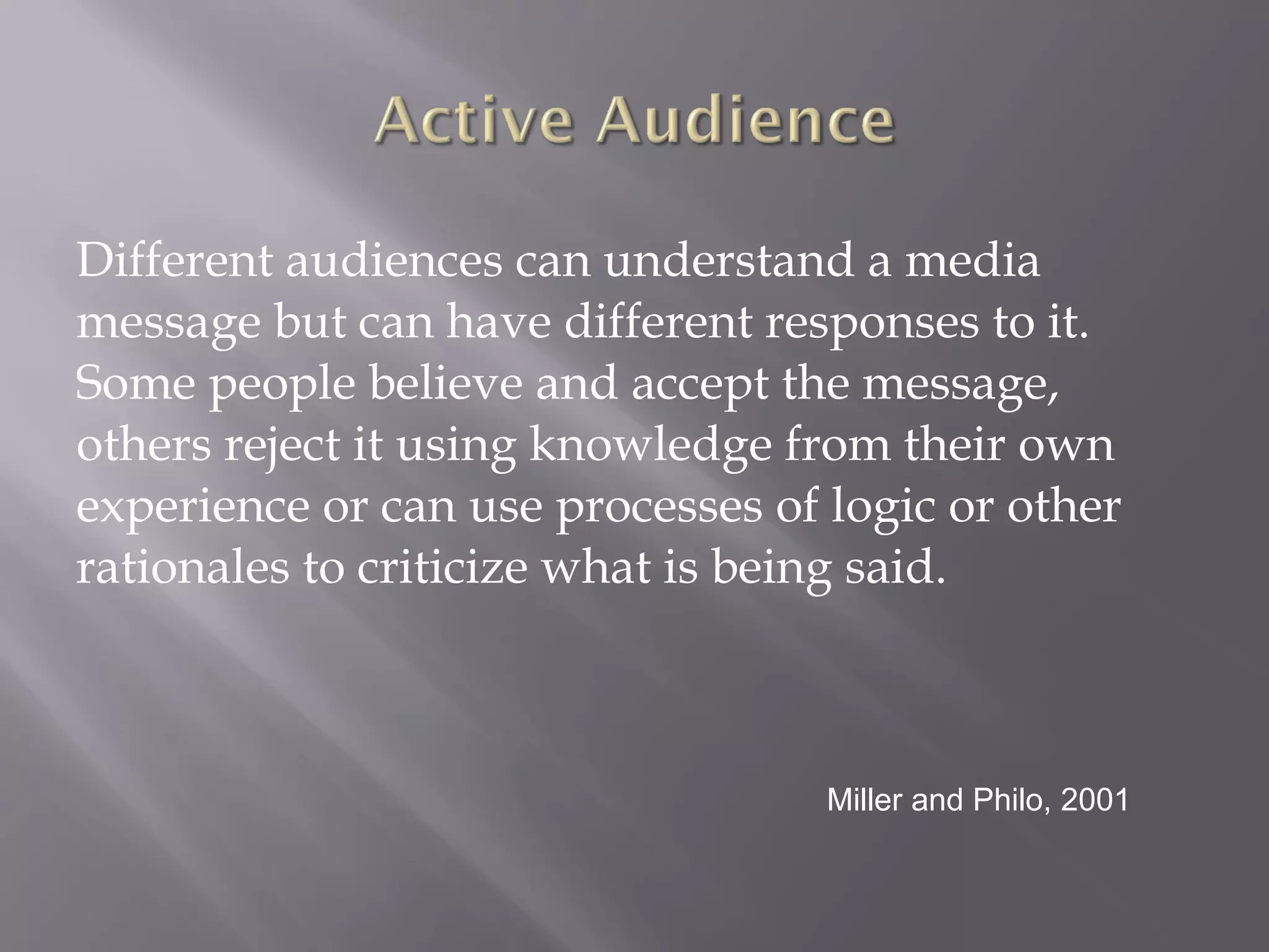 D ifferent audiences can understand a media message but can have different responses to it. Some people believe and accept the message, others reject it using knowledge from their own experience or can use processes of logic or other rationales to criticize what is being said. Miller and Philo, 2001 