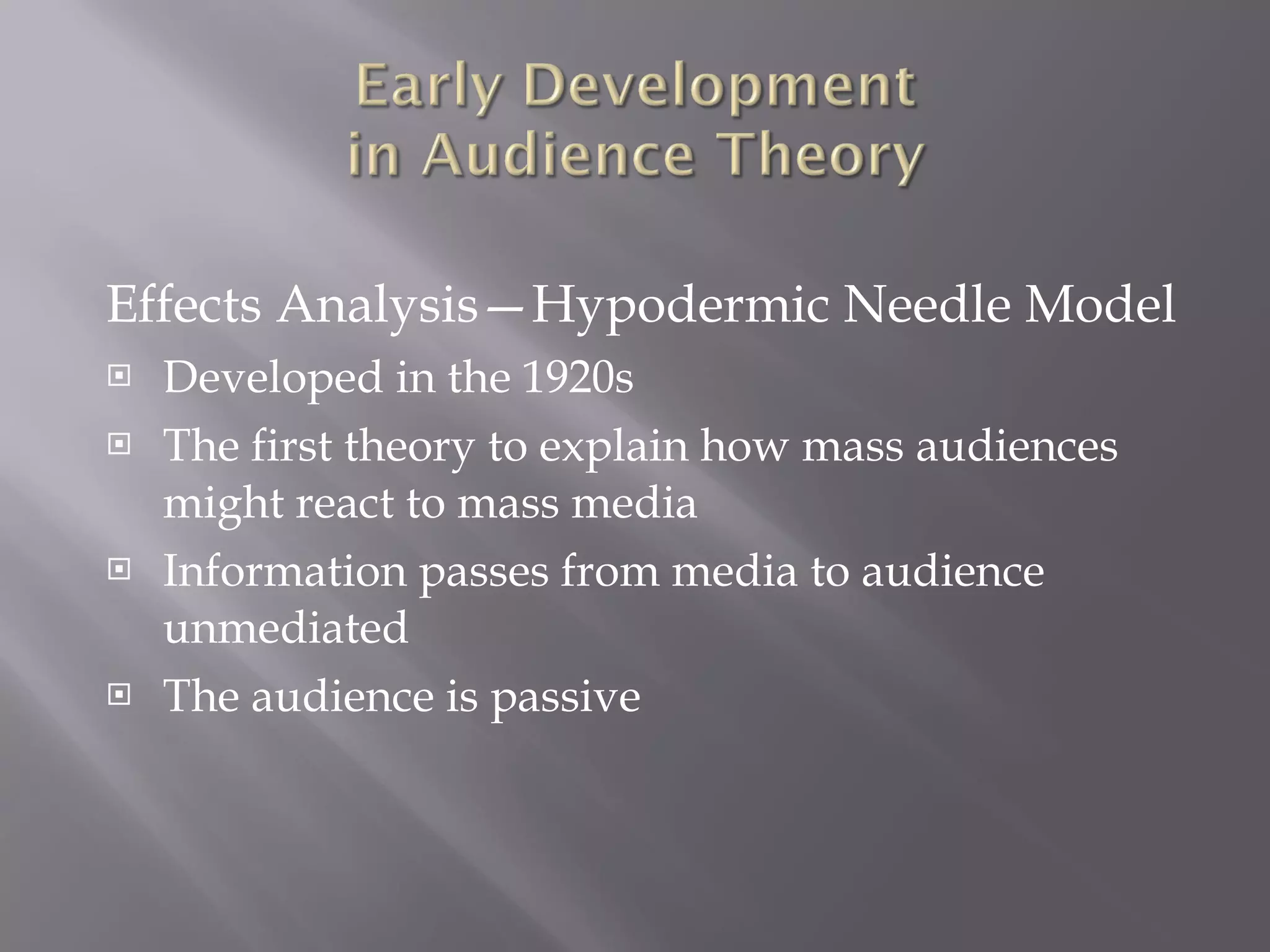 Effects Analysis—Hypodermic Needle Model Developed in the 1920s The first theory to explain how mass audiences might react to mass media Information passes from media to audience unmediated The audience is passive  