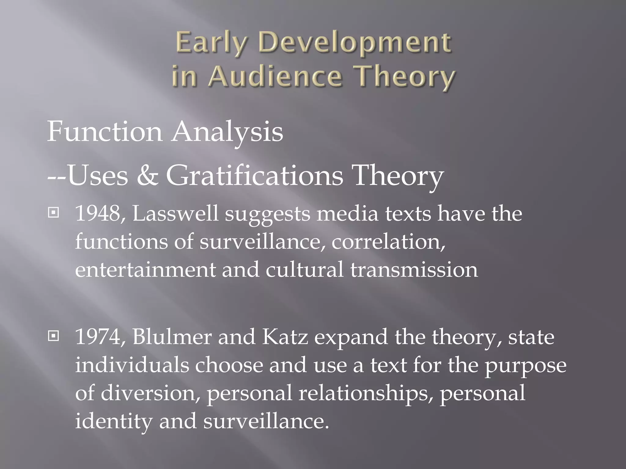 Function Analysis --Uses & Gratifications Theory 1948, Lasswell suggests media texts have the functions of surveillance, correlation, entertainment and cultural transmission 1974, Blulmer and Katz expand the theory, state individuals choose and use a text for the purpose of diversion, personal relationships, personal identity and surveillance. 