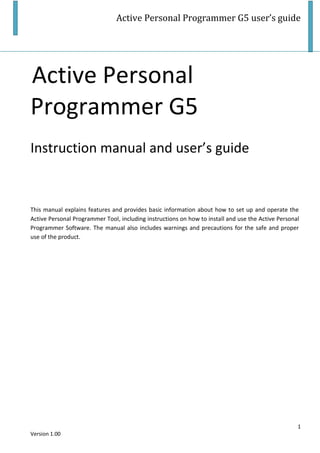 Active Personal Programmer G5 user’s guide
1
Version 1.00
Active Personal
Programmer G5
Instruction manual and user’s guide
This manual explains features and provides basic information about how to set up and operate the
Active Personal Programmer Tool, including instructions on how to install and use the Active Personal
Programmer Software. The manual also includes warnings and precautions for the safe and proper
use of the product.
 