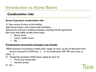 Introduction to Active Beams
 Condensation risks
Areas of greatest condensation risk:
1) Near points of entry to the building
4)At the perimeter, with mixed-mode ventilation
5)Structures with poor building envelopes, including retrofit applications
6)In areas with highly variable latent loads:
      • Board rooms
      • Lunch / coffee rooms
      • Etc…
Condensation prevention strategies may include:
10)De-activation of secondary chilled water supply, by zone, via loss of dew-point from
    sensors mounted to CWS lines. (… or via combination: DB / RH zone stats, or
other…)
2) Tempering secondary chilled water supply by zone via:
     • Three-way mixing valve
     • Injection pumps
3) Etc…
 