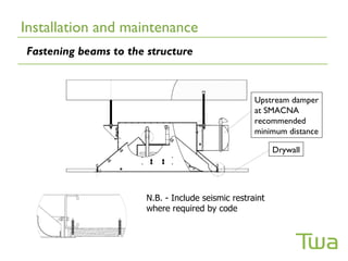 Installation and maintenance
Fastening beams to the structure



                                                    Upstream damper
                                                    at SMACNA
                                                    recommended
                                                    minimum distance

                                                          Drywall




                       N.B. - Include seismic restraint
                       where required by code
 