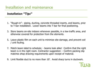 Installation and maintenance
Installation “Tips”

1. “Rough-in”: piping, ducting, concrete threaded inserts, and beams, prior
   to T-bar installation. Lower beams into T-bar for final positioning.

3. Store beams on-site indoors whenever possible, in a low traffic area, and
   otherwise covered for protection from the elements.

5. Leave plastic film on each unit to minimize site damage, and prevent coil
   / unit fouling.

7. Match beam label to schedule; - beams look alike! Confirm that the right
   beam is in the right room. Contractor suggestion: - Confirm packing slip
   matches shop drawing requirements upon receipt of material.

9. Limit flexible duct to no more than 10’. Avoid sharp turns in ductwork.
 