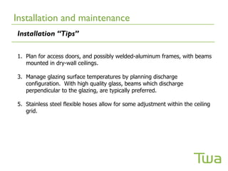 Installation and maintenance
Installation “Tips”

1. Plan for access doors, and possibly welded-aluminum frames, with beams
   mounted in dry-wall ceilings.

3. Manage glazing surface temperatures by planning discharge
   configuration. With high quality glass, beams which discharge
   perpendicular to the glazing, are typically preferred.

5. Stainless steel flexible hoses allow for some adjustment within the ceiling
   grid.
 