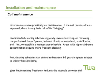 Installation and maintenance
Coil maintenance


  ctive beams require practically no maintenance. If the coil remains dry, as
  expected, there is very little risk of fin “bridging”.


  ecommended cleaning schedules typically involve lowering, or removing
  the perforated doors / panels, in front of unit mounted coil, at 6-Months,
  and 1-Yr., to establish a maintenance schedule. Areas with higher airborne
  contamination require more frequent cleaning.


  ften, cleaning schedules can extend to between 3-5 years in spaces subject
  to weekly housekeeping.


  igher housekeeping frequency, reduces the intervals between coil
 