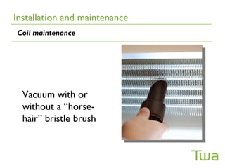 Installation and maintenance
Coil maintenance




  Vacuum with or
  without a “horse-
  hair” bristle brush
 