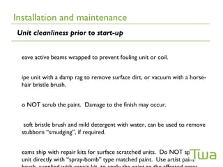 Installation and maintenance
Unit cleanliness prior to start-up


  eave active beams wrapped to prevent fouling unit or coil.


  ipe unit with a damp rag to remove surface dirt, or vacuum with a horse-
  hair bristle brush.


  o NOT scrub the paint. Damage to the finish may occur.


   soft bristle brush and mild detergent with water, can be used to remove
  stubborn “smudging”, if required.


  eams ship with repair kits for surface scratched units. Do NOT spray the
  unit directly with “spray-bomb” type matched paint. Use artist paint
 