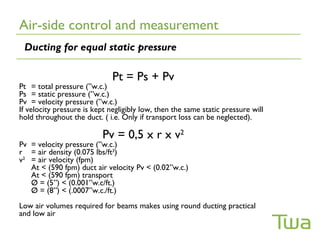 Air-side control and measurement
 Ducting for equal static pressure

                              Pt = Ps + Pv
Pt = total pressure (”w.c.)
Ps = static pressure (”w.c.)
Pv = velocity pressure (”w.c.)
If velocity pressure is kept negligibly low, then the same static pressure will
hold throughout the duct. ( i.e. Only if transport loss can be neglected).

                          Pv = 0,5 x r x v2
Pv = velocity pressure (”w.c.)
r = air density (0.075 lbs/ft3)
v2 = air velocity (fpm)
   At < (590 fpm) duct air velocity Pv < (0.02”w.c.)
   At < (590 fpm) transport
   Ø = (5”) < (0.001”w.c/ft.)
   Ø = (8”) < (.0007”w.c./ft.)
Low air volumes required for beams makes using round ducting practical
and low air velocity achievable.
 