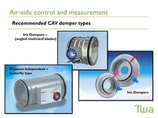 Air-side control and measurement
 Recommended CAV damper types

        Iris Dampers –
   (angled multi-leaf blades)




Pressure independent –
butterfly type




                                   Iris Dampers
 