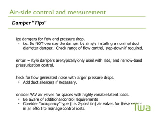Air-side control and measurement
Damper “Tips”


  ize dampers for flow and pressure drop.
    • i.e. Do NOT oversize the damper by simply installing a nominal duct
      diameter damper. Check range of flow control, step-down if required.


  enturi – style dampers are typically only used with labs, and narrow-band
  pressurization control.


  heck for flow generated noise with larger pressure drops.
   • Add duct silencers if necessary.


  onsider VAV air valves for spaces with highly variable latent loads.
   • Be aware of additional control requirements
   • Consider “occupancy” type (i.e. 2-position) air valves for these spaces
      in an effort to manage control costs.
 
