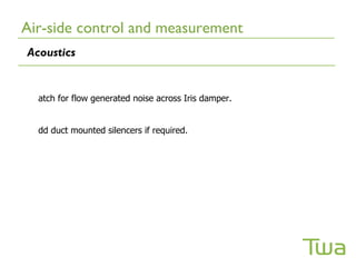 Air-side control and measurement
Acoustics


  atch for flow generated noise across Iris damper.


  dd duct mounted silencers if required.
 