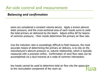 Air-side control and measurement
Balancing and confirmation


  eams are considered a constant volume device. Apply a known plenum
  static pressure, and the cross-sectional area of each nozzle sums to yield
  the total primary air delivered by the beam. Adjust orifice ∆P for beams
  of common pressure; - their nozzle determines the primary air flow rate.


  ince the induction ratio is exceedingly difficult to field measure, the most
  accurate means of determining the primary air delivery, is to rely on the
  manufacturer’s plenum pressure vs. volume relationship, which is typically
  measured with a precision orifice. Confirmation of zone flow rates can be
  accomplished via a duct traverse at a node of common intersection.


  low hoods cannot be used to determine total air flow into the space due
  to the recirculation component of the room air.
 