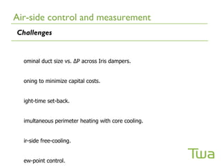 Air-side control and measurement
Challenges


  ominal duct size vs. ∆P across Iris dampers.


  oning to minimize capital costs.


  ight-time set-back.


  imultaneous perimeter heating with core cooling.


  ir-side free-cooling.


  ew-point control.
 