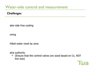 Water-side control and measurement
Challenges


  ater-side free cooling


  oning


  hilled water reset by zone


  alve authority
     (Ensure that the control valves are sized based on Cv, NOT
       line size)
 