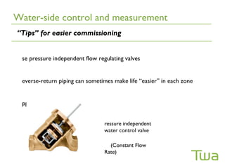 Water-side control and measurement
“Tips” for easier commissioning


 se pressure independent flow regulating valves


 everse-return piping can sometimes make life “easier” in each zone


 pply venting “liberally”


                                 ressure independent
                                 water control valve

                                   (Constant Flow
                                 Rate)
 