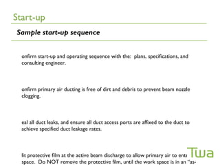 Start-up
Sample start-up sequence


  onfirm start-up and operating sequence with the: plans, specifications, and
  consulting engineer.



  onfirm primary air ducting is free of dirt and debris to prevent beam nozzle
  clogging.



  eal all duct leaks, and ensure all duct access ports are affixed to the duct to
  achieve specified duct leakage rates.



  lit protective film at the active beam discharge to allow primary air to enter the
  space. Do NOT remove the protective film, until the work space is in an “as-
 